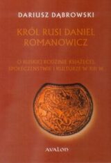 Król Rusi Daniel Romanowicz. O ruskiej rodzinie książęcej, społeczeństwie i kulturze w XIII w.